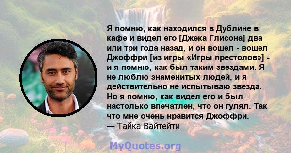 Я помню, как находился в Дублине в кафе и видел его [Джека Глисона] два или три года назад, и он вошел - вошел Джоффри [из игры «Игры престолов»] - и я помню, как был таким звездами. Я не люблю знаменитых людей, и я