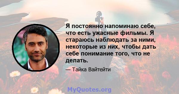 Я постоянно напоминаю себе, что есть ужасные фильмы. Я стараюсь наблюдать за ними, некоторые из них, чтобы дать себе понимание того, что не делать.