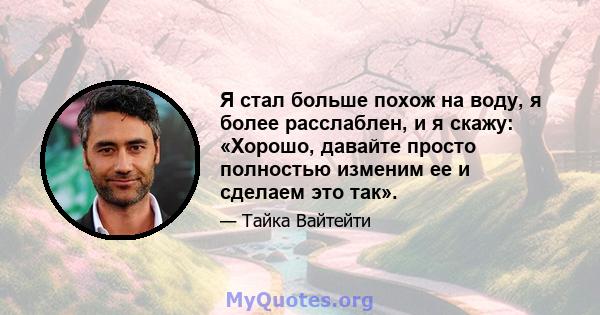 Я стал больше похож на воду, я более расслаблен, и я скажу: «Хорошо, давайте просто полностью изменим ее и сделаем это так».