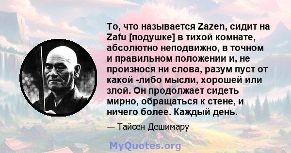 То, что называется Zazen, сидит на Zafu [подушке] в тихой комнате, абсолютно неподвижно, в точном и правильном положении и, не произнося ни слова, разум пуст от какой -либо мысли, хорошей или злой. Он продолжает сидеть