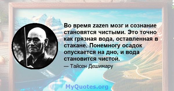 Во время zazen мозг и сознание становятся чистыми. Это точно как грязная вода, оставленная в стакане. Понемногу осадок опускается на дно, и вода становится чистой.