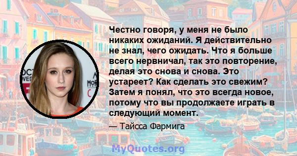 Честно говоря, у меня не было никаких ожиданий. Я действительно не знал, чего ожидать. Что я больше всего нервничал, так это повторение, делая это снова и снова. Это устареет? Как сделать это свежим? Затем я понял, что