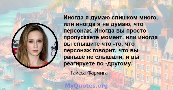 Иногда я думаю слишком много, или иногда я не думаю, что персонаж. Иногда вы просто пропускаете момент, или иногда вы слышите что -то, что персонаж говорит, что вы раньше не слышали, и вы реагируете по -другому.