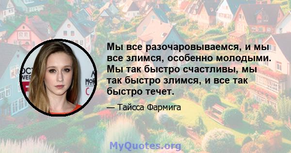 Мы все разочаровываемся, и мы все злимся, особенно молодыми. Мы так быстро счастливы, мы так быстро злимся, и все так быстро течет.