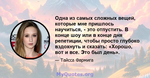 Одна из самых сложных вещей, которые мне пришлось научиться, - это отпустить. В конце шоу или в конце дня репетиции, чтобы просто глубоко вздохнуть и сказать: «Хорошо, вот и все. Это был день».