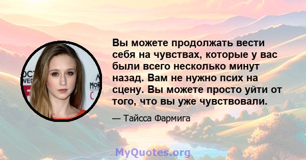 Вы можете продолжать вести себя на чувствах, которые у вас были всего несколько минут назад. Вам не нужно псих на сцену. Вы можете просто уйти от того, что вы уже чувствовали.