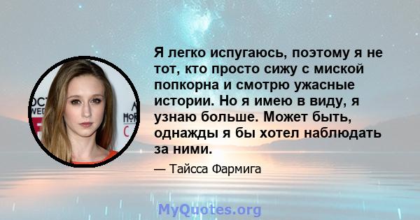 Я легко испугаюсь, поэтому я не тот, кто просто сижу с миской попкорна и смотрю ужасные истории. Но я имею в виду, я узнаю больше. Может быть, однажды я бы хотел наблюдать за ними.