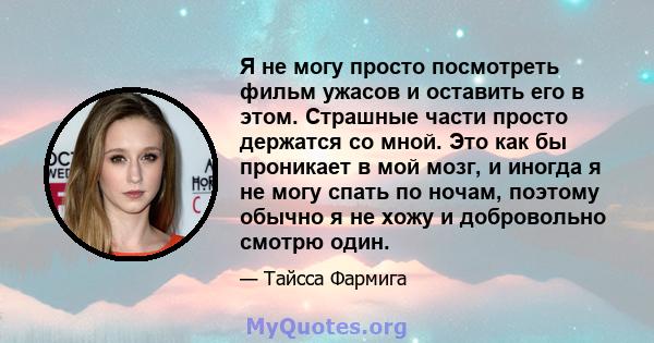 Я не могу просто посмотреть фильм ужасов и оставить его в этом. Страшные части просто держатся со мной. Это как бы проникает в мой мозг, и иногда я не могу спать по ночам, поэтому обычно я не хожу и добровольно смотрю