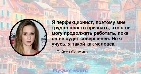 Я перфекционист, поэтому мне трудно просто признать, что я не могу продолжать работать, пока он не будет совершенен. Но я учусь, я такой как человек.