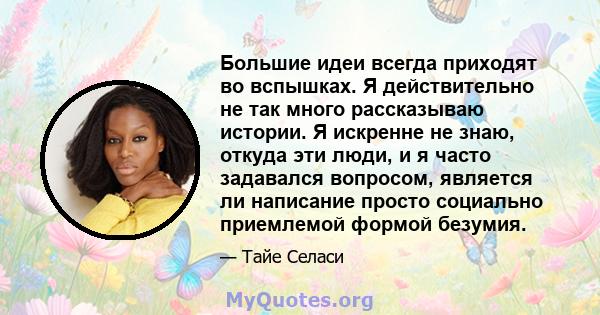 Большие идеи всегда приходят во вспышках. Я действительно не так много рассказываю истории. Я искренне не знаю, откуда эти люди, и я часто задавался вопросом, является ли написание просто социально приемлемой формой