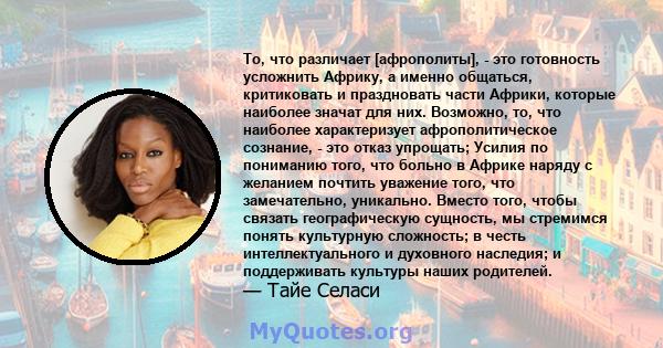 То, что различает [афрополиты], - это готовность усложнить Африку, а именно общаться, критиковать и праздновать части Африки, которые наиболее значат для них. Возможно, то, что наиболее характеризует афрополитическое