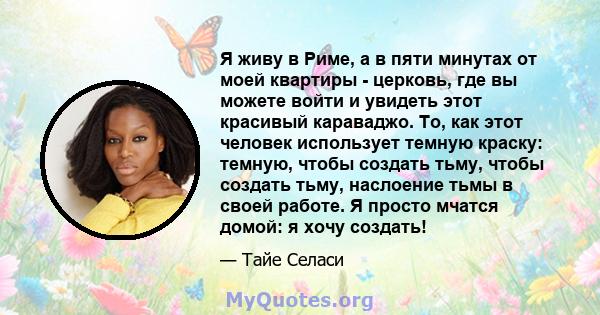 Я живу в Риме, а в пяти минутах от моей квартиры - церковь, где вы можете войти и увидеть этот красивый караваджо. То, как этот человек использует темную краску: темную, чтобы создать тьму, чтобы создать тьму, наслоение 