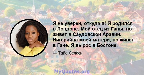 Я не уверен, откуда я! Я родился в Лондоне. Мой отец из Ганы, но живет в Саудовской Аравии. Нигерийца моей матери, но живет в Гане. Я вырос в Бостоне.