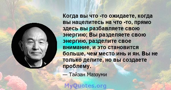 Когда вы что -то ожидаете, когда вы нацелитесь на что -то, прямо здесь вы разбавляете свою энергию; Вы разделяете свою энергию, разделите свое внимание, и это становится больше, чем место инь и ян. Вы не только делите,