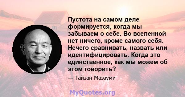 Пустота на самом деле формируется, когда мы забываем о себе. Во вселенной нет ничего, кроме самого себя. Нечего сравнивать, назвать или идентифицировать. Когда это единственное, как мы можем об этом говорить?