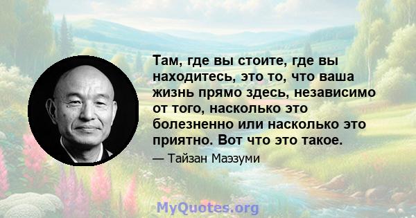 Там, где вы стоите, где вы находитесь, это то, что ваша жизнь прямо здесь, независимо от того, насколько это болезненно или насколько это приятно. Вот что это такое.