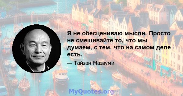 Я не обесцениваю мысли. Просто не смешивайте то, что мы думаем, с тем, что на самом деле есть.