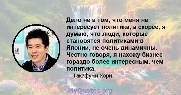 Дело не в том, что меня не интересует политика, а скорее, я думаю, что люди, которые становятся политиками в Японии, не очень динамичны. Честно говоря, я нахожу бизнес гораздо более интересным, чем политика.