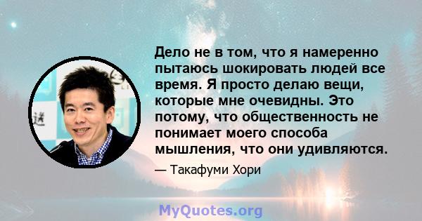 Дело не в том, что я намеренно пытаюсь шокировать людей все время. Я просто делаю вещи, которые мне очевидны. Это потому, что общественность не понимает моего способа мышления, что они удивляются.