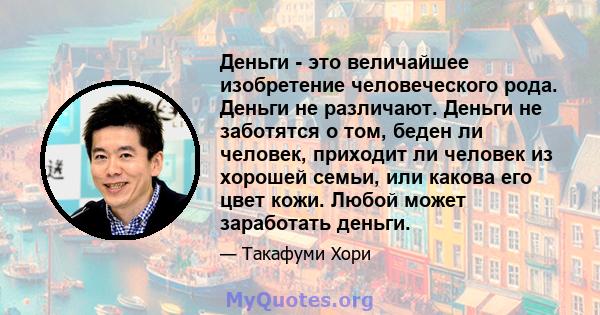 Деньги - это величайшее изобретение человеческого рода. Деньги не различают. Деньги не заботятся о том, беден ли человек, приходит ли человек из хорошей семьи, или какова его цвет кожи. Любой может заработать деньги.