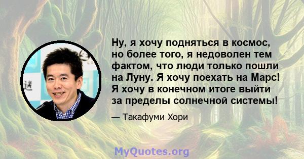 Ну, я хочу подняться в космос, но более того, я недоволен тем фактом, что люди только пошли на Луну. Я хочу поехать на Марс! Я хочу в конечном итоге выйти за пределы солнечной системы!