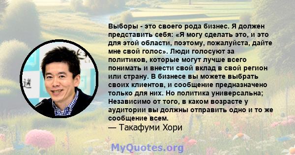 Выборы - это своего рода бизнес. Я должен представить себя: «Я могу сделать это, и это для этой области, поэтому, пожалуйста, дайте мне свой голос». Люди голосуют за политиков, которые могут лучше всего понимать и