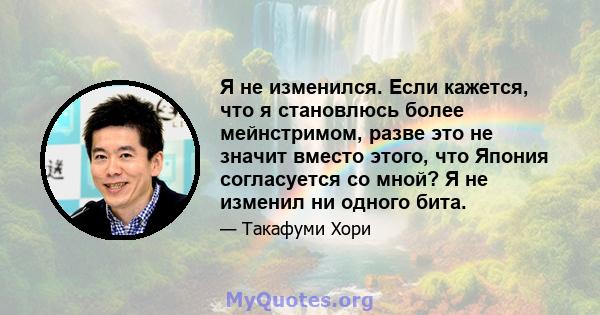 Я не изменился. Если кажется, что я становлюсь более мейнстримом, разве это не значит вместо этого, что Япония согласуется со мной? Я не изменил ни одного бита.