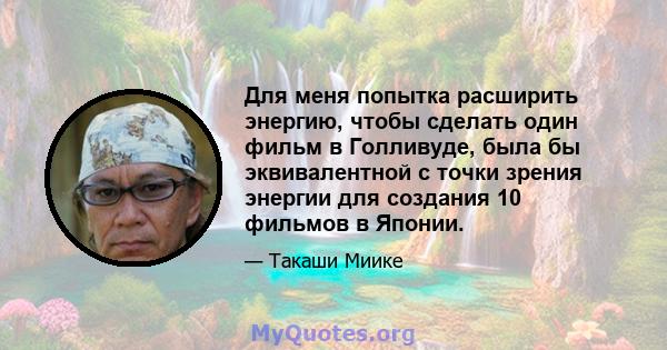 Для меня попытка расширить энергию, чтобы сделать один фильм в Голливуде, была бы эквивалентной с точки зрения энергии для создания 10 фильмов в Японии.