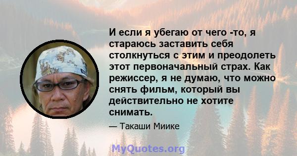 И если я убегаю от чего -то, я стараюсь заставить себя столкнуться с этим и преодолеть этот первоначальный страх. Как режиссер, я не думаю, что можно снять фильм, который вы действительно не хотите снимать.