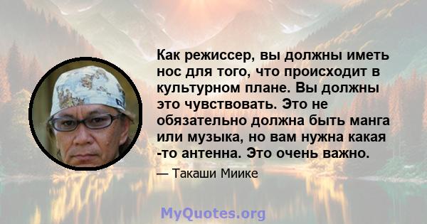 Как режиссер, вы должны иметь нос для того, что происходит в культурном плане. Вы должны это чувствовать. Это не обязательно должна быть манга или музыка, но вам нужна какая -то антенна. Это очень важно.