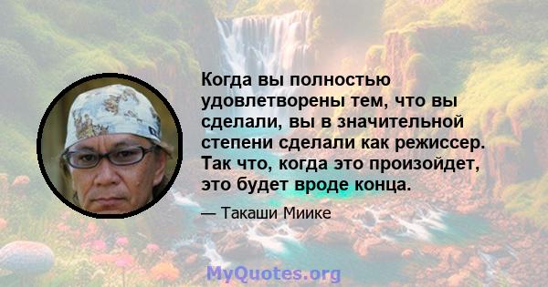 Когда вы полностью удовлетворены тем, что вы сделали, вы в значительной степени сделали как режиссер. Так что, когда это произойдет, это будет вроде конца.