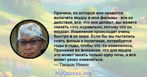 Причина, по которой мне нравится включать якудзу в мои фильмы - все их действия, все, что они делают, вы можете сказать «это нормально, потому что он якудза». Изменения происходят очень быстро в их мире. Если бы вы