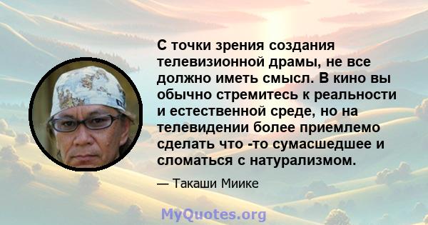 С точки зрения создания телевизионной драмы, не все должно иметь смысл. В кино вы обычно стремитесь к реальности и естественной среде, но на телевидении более приемлемо сделать что -то сумасшедшее и сломаться с