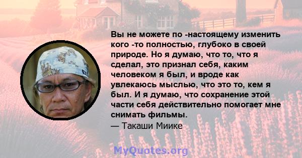 Вы не можете по -настоящему изменить кого -то полностью, глубоко в своей природе. Но я думаю, что то, что я сделал, это признал себя, каким человеком я был, и вроде как увлекаюсь мыслью, что это то, кем я был. И я