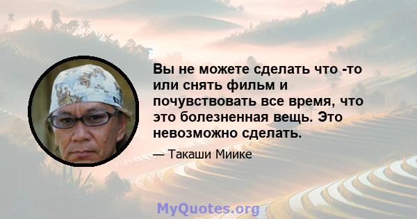 Вы не можете сделать что -то или снять фильм и почувствовать все время, что это болезненная вещь. Это невозможно сделать.