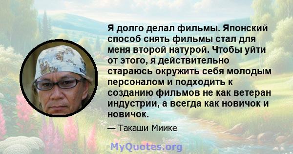 Я долго делал фильмы. Японский способ снять фильмы стал для меня второй натурой. Чтобы уйти от этого, я действительно стараюсь окружить себя молодым персоналом и подходить к созданию фильмов не как ветеран индустрии, а