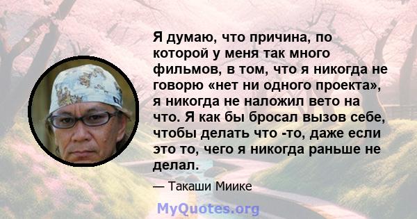 Я думаю, что причина, по которой у меня так много фильмов, в том, что я никогда не говорю «нет ни одного проекта», я никогда не наложил вето на что. Я как бы бросал вызов себе, чтобы делать что -то, даже если это то,