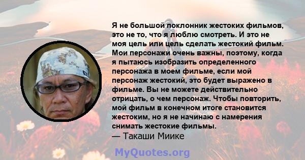 Я не большой поклонник жестоких фильмов, это не то, что я люблю смотреть. И это не моя цель или цель сделать жестокий фильм. Мои персонажи очень важны, поэтому, когда я пытаюсь изобразить определенного персонажа в моем