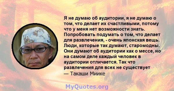 Я не думаю об аудитории, я не думаю о том, что делает их счастливыми, потому что у меня нет возможности знать. Попробовать подумать о том, что делает для развлечения, - очень японская вещь. Люди, которые так думают,