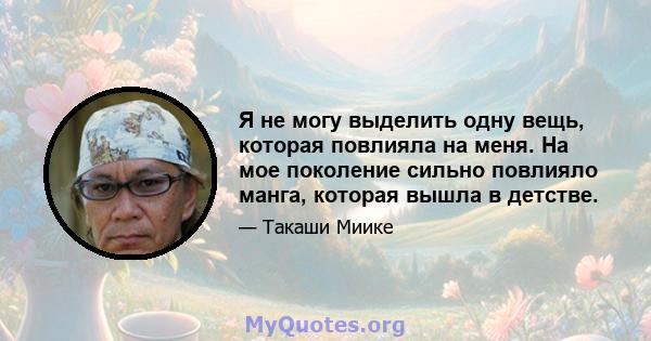 Я не могу выделить одну вещь, которая повлияла на меня. На мое поколение сильно повлияло манга, которая вышла в детстве.