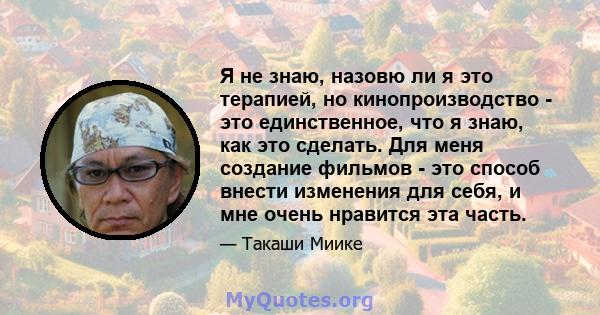 Я не знаю, назовю ли я это терапией, но кинопроизводство - это единственное, что я знаю, как это сделать. Для меня создание фильмов - это способ внести изменения для себя, и мне очень нравится эта часть.