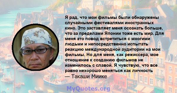 Я рад, что мои фильмы были обнаружены случайными фестивалями иностранных кино. Это заставляет меня осознать больше, что за пределами Японии тоже есть мир. Для меня это повод встретиться с многими людьми и