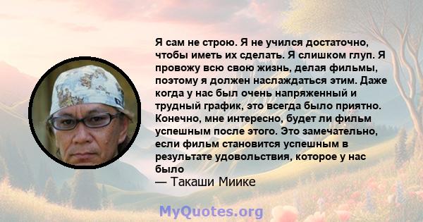 Я сам не строю. Я не учился достаточно, чтобы иметь их сделать. Я слишком глуп. Я провожу всю свою жизнь, делая фильмы, поэтому я должен наслаждаться этим. Даже когда у нас был очень напряженный и трудный график, это