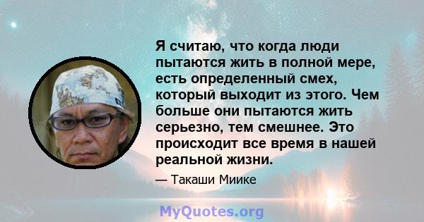 Я считаю, что когда люди пытаются жить в полной мере, есть определенный смех, который выходит из этого. Чем больше они пытаются жить серьезно, тем смешнее. Это происходит все время в нашей реальной жизни.