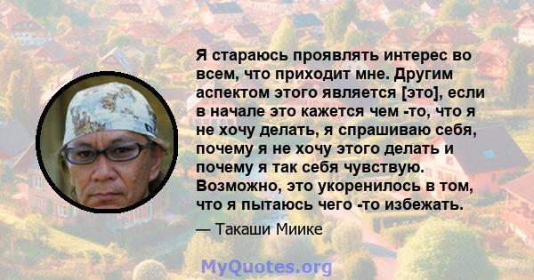 Я стараюсь проявлять интерес во всем, что приходит мне. Другим аспектом этого является [это], если в начале это кажется чем -то, что я не хочу делать, я спрашиваю себя, почему я не хочу этого делать и почему я так себя