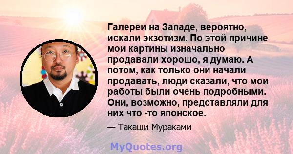 Галереи на Западе, вероятно, искали экзотизм. По этой причине мои картины изначально продавали хорошо, я думаю. А потом, как только они начали продавать, люди сказали, что мои работы были очень подробными. Они,