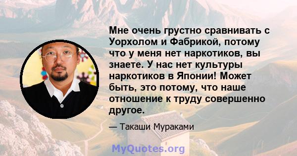 Мне очень грустно сравнивать с Уорхолом и Фабрикой, потому что у меня нет наркотиков, вы знаете. У нас нет культуры наркотиков в Японии! Может быть, это потому, что наше отношение к труду совершенно другое.