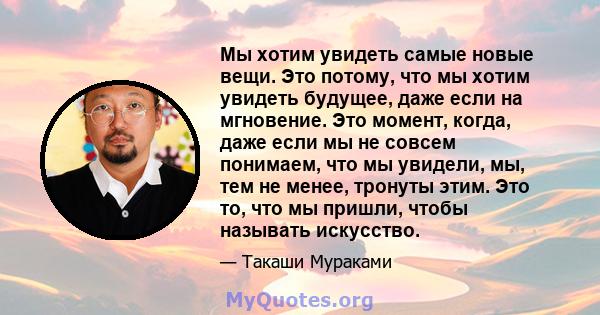 Мы хотим увидеть самые новые вещи. Это потому, что мы хотим увидеть будущее, даже если на мгновение. Это момент, когда, даже если мы не совсем понимаем, что мы увидели, мы, тем не менее, тронуты этим. Это то, что мы