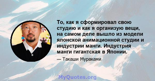 То, как я сформировал свою студию и как я организую вещи, на самом деле вышло из модели японской анимационной студии и индустрии манги. Индустрия манги гигантская в Японии.