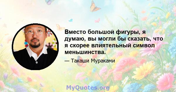 Вместо большой фигуры, я думаю, вы могли бы сказать, что я скорее влиятельный символ меньшинства.